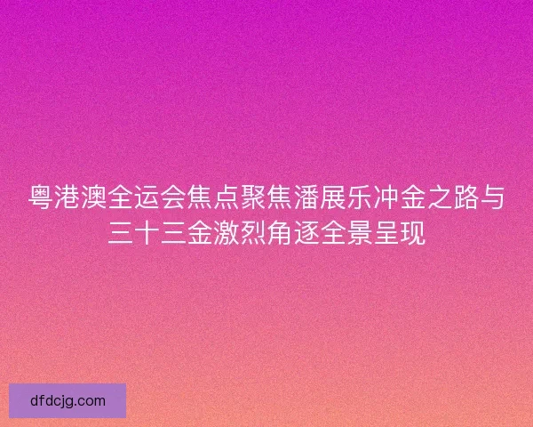 粤港澳全运会焦点聚焦潘展乐冲金之路与三十三金激烈角逐全景呈现